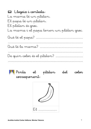         Llegeix i contesta:
La mama té un plàtan.
El papa té un plàtan.
El plàtan és groc.
La mama i el papa tenen un plàtan groc.

Què té el papa? ............................................................
................................................................................................
Què té la mama? .......................................................
................................................................................................
De quin color és el plàtan? ...................................
................................................................................................


           Pinta                  el             plàtan              del             color
           corresponent:




                                   El ........................


Acollida Institut Carles Vallbona: Montse Talavera                                           7
 