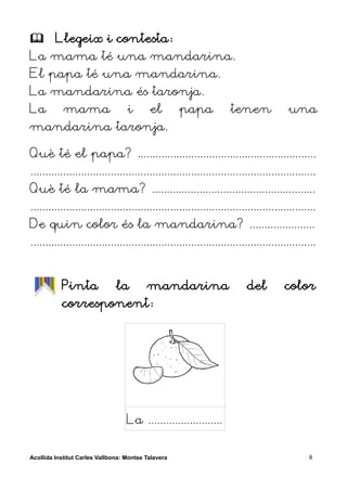         Llegeix i contesta:
La mama té una mandarina.
El papa té una mandarina.
La mandarina és taronja.
La          mama                   i       el        papa          tenen               una
mandarina taronja.

Què té el papa? ............................................................
................................................................................................
Què té la mama? .......................................................
................................................................................................
De quin color és la mandarina? ......................
................................................................................................


           Pinta               la         mandarina                      del         color
           corresponent:




                                   La .........................


Acollida Institut Carles Vallbona: Montse Talavera                                           8
 