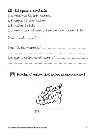         Llegeix i contesta:
La mama té un raïm.
El papa té un raïm.
El raïm és lila.
La mama i el papa tenen un raïm lila.

Què té el papa? ............................................................
................................................................................................
Què té la mama? .......................................................
................................................................................................
De quin color és el raïm? ......................................
................................................................................................


           Pinta el raïm del color corresponent:




                                   El ......................



Acollida Institut Carles Vallbona: Montse Talavera                                           9
 