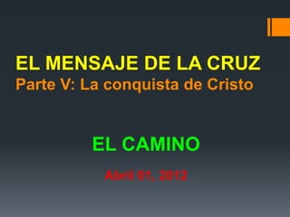 EL MENSAJE DE LA CRUZ
Parte V: La conquista de Cristo


         EL CAMINO
           Abril 01, 2012
 