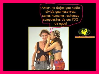 Amor, no dejes que nadie olvide que nosotros, seres humanos, estamos compuestos de um 70% de agua! 