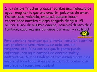 Si un simple “muchas gracias” cambia una molécula de agua, imaginen lo que una oración, palabras de amor, fraternidad, valentía, amistad, pueden hacer recorriendo nuestro cuerpo cargado de agua. ¡Si ocurre fuera de nuestro cuerpo, ocurrirá dentro de él también, cada vez que obremos con amor y rectitud!   Pero conviene recordar que al revés  también ocurrirá con palabras o sentimientos de odio, envidia, venganza, etc.  Y es con eso que la gente puede enfermar, con agua cargada de energía mala y destructiva. ¡Muchas dolencias comienzan a partir de nosotros! ¡Con todo, si quisiéramos, todo acabaría si nosotros lo hicieramos posible! 