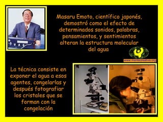 Masaru Emoto, científico japonés, demostró como el efecto de determinados sonidos, palabras, pensamientos, y sentimientos alteran la estructura molecular del agua  La técnica consiste en exponer el agua a esos agentes, congelarlas y después fotografiar los cristales que se forman con la congelación 