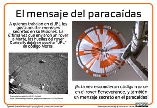 El mensaje del paracaídas
A quienes trabajan en el JPL les
gusta ocultar mensajes
secretos en su Misiones. La
última vez que enviaron un rover
a Marte, las huellas del rover
Curiosity dejaban escrito "JPL"
en código Morse.
Fuente de la imagen: NASA/JPL-Caltech
https://www.nasa.gov/mission_pages/msl/news/msl20120829f.html
¡Esta vez escondieron código morse
en el rover Perseverance, y también
un mensaje secreto en el paracaídas!
Resource created by @tanurai on twitter
Spanish translation by https://github.com/robotmischief
 