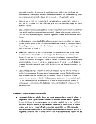 parte de la naturaleza de cada uno de aquellos imperios; es decir, sus fortalezas, sus
debilidades de cada imperio. Desde la cabeza de oro hasta los pies parte de barro y hierro,
los metales que componen la estatua van mermando en valor, calidad y fuerza.
Notemos que se inicia con el oro metal de gran valor y luego cada metal va bajando su
valor; del oro a la plata; de la plata al bronce; y del bronce al hierro hasta llegar a la alianza
de hierro y barro.
Observemos también que cada parte del cuerpo representado en los metales nos señalan
características de los imperios representados en la estatua. Sabemos que esos imperios
cada uno en su momento de gloria tomaron hegemonía sobre el mundo habitado de su
época.
La cabeza de oro representa a Babilonia (lo que conocemos hoy como Irak) con toda su
gloria y riquezas. Su pecho y brazos de plata representa al Imperio de los medos y Persas
(lo que hoy conocemos como Irán = Persia) fueron poderosos en los mares, tanto para la
guerra como para el comercio.
Su vientre y sus muslos de bronce representa Grecia, eran amadores de los placeres y
libertinos en las inmoralidades sexuales. Sus piernas de hierro, representa al imperio
Romano (lo que hoy conocemos como el mundo occidental, es decir, Europa y Estado
Unidos) fue el imperio maslongero y solo él se debilito. El último de todos y que a su vez es
una extensión del imperio de hierro, son los pies en parte de hierro y en parte de barro,
este es el último de todos y de nuevo habla del hierro, solo que ahora en una alianza con
el barro.
Observemos que Europa desde los años más gloriosos del imperio romano siempre ha
tenido hegemonía sobre el mundo, así no lo demuestra la historia. Aún los últimos cien
años de esta era, ha sido Europa la que ha sacado la cara por el mundo, los últimos
sesenta años de la mano de Estados Unidos, que es una extensión de este vasto imperio.
Las dos guerras mundiales, el poder militar, el poder económico, el poder político, la
tecnología, el poder religioso. Mas todo esto estaba profetizado en la estatua que vio
Nabucodonosor.
II. LA LLAVE PARA ENTENDER ESTA PROFECÍA:
Lo que viste de los pies y de los dedos, que en parte eran de barro cocido de alfarero y
en parte de hierro, significa que ese reino estará dividido; pero en él habrá algo de la
firmeza del hierro, tal como viste que el hierro estaba mezclado con el barro cocido. Y
por ser los dedos de los pies en parte de hierro y en parte de barro cocido, así el reino
será en parte fuerte y en parte frágil. En cuanto a lo que viste, que el hierro estaba
mezclado con el barro cocido, se mezclarán por medio de alianzas humanas, pero no se
pegarán el uno con el otro, así como el hierro no se mezcla con el barro. Y en los días de
 