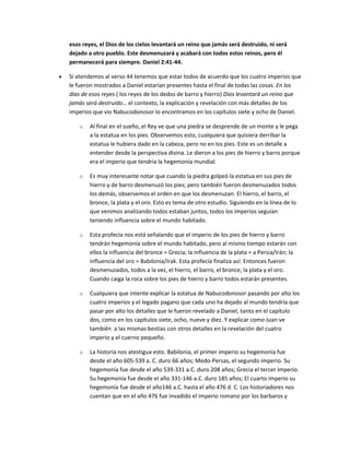 esos reyes, el Dios de los cielos levantará un reino que jamás será destruido, ni será
dejado a otro pueblo. Este desmenuzará y acabará con todos estos reinos, pero él
permanecerá para siempre. Daniel 2:41-44.
Si atendemos al verso 44 tenemos que estar todos de acuerdo que los cuatro imperios que
le fueron mostrados a Daniel estarían presentes hasta el final de todas las cosas. En los
días de esos reyes ( los reyes de los dedos de barro y hierro) Dios levantará un reino que
jamás será destruido… el contexto, la explicación y revelación con más detalles de los
imperios que vio Nabucodonosor lo encontramos en los capítulos siete y ocho de Daniel.
o Al final en el sueño, el Rey ve que una piedra se desprende de un monte y le pega
a la estatua en los pies. Observemos esto, cualquiera que quisiera derribar la
estatua le hubiera dado en la cabeza, pero no en los pies. Este es un detalle a
entender desde la perspectiva divina. Le dieron a los pies de hierro y barro porque
era el imperio que tendría la hegemonía mundial.
o Es muy interesante notar que cuando la piedra golpeó la estatua en sus pies de
hierro y de barro desmenuzó los pies; pero también fueron desmenuzados todos
los demás, observemos el orden en que los desmenuzan. El hierro, el barro, el
bronce, la plata y el oro. Esto es tema de otro estudio. Siguiendo en la línea de lo
que venimos analizando todos estaban juntos, todos los imperios seguían
teniendo influencia sobre el mundo habitado.
o Esta profecía nos está señalando que el imperio de los pies de hierro y barro
tendrán hegemonía sobre el mundo habitado, pero al mismo tiempo estarán con
ellos la influencia del bronce = Grecia; la influencia de la plata = a Persia/Irán; la
influencia del oro = Babilonia/Irak. Esta profecía finaliza así: Entonces fueron
desmenuzados, todos a la vez, el hierro, el barro, el bronce, la plata y el oro.
Cuando caiga la roca sobre los pies de hierro y barro todos estarán presentes.
o Cualquiera que intente explicar la estatua de Nabucodonosor pasando por alto los
cuatro imperios y el legado pagano que cada uno ha dejado al mundo tendría que
pasar por alto los detalles que le fueron revelado a Daniel, tanto en el capítulo
dos, como en los capítulos siete, ocho, nueve y diez. Y explicar como Juan ve
también a las mismas bestias con otros detalles en la revelación del cuatro
imperio y el cuerno pequeño.
o La historia nos atestigua esto. Babilonia, el primer imperio su hegemonía fue
desde el año 605-539 a. C. duro 66 años; Medo-Persas, el segundo imperio. Su
hegemonía fue desde el año 539-331 a.C. duro 208 años; Grecia el tercer imperio.
Su hegemonía fue desde el año 331-146 a.C. duro 185 años; El cuarto imperio su
hegemonía fue desde el año146 a.C. hasta el año 476 d. C. Los historiadores nos
cuentan que en el año 476 fue invadido el imperio romano por los barbaros y
 