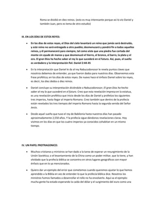 Roma se dividió en diez reinos. (esto es muy interesante porque así lo vio Daniel y
también Juan, pero es tema de otro estudio)
III. EN LOS DÍAS DE ESTOS REYES:
En los días de estos reyes, el Dios del cielo levantará un reino que jamás será destruido,
y este reino no será entregado a otro pueblo; desmenuzará y pondrá fin a todos aquellos
reinos, y él permanecerá para siempre, tal como viste que una piedra fue cortada del
monte sin ayuda de manos y que desmenuzó el hierro, el bronce, el barro, la plata y el
oro. El gran Dios ha hecho saber al rey lo que sucederá en el futuro. Así, pues, el sueño
es verdadero y la interpretación fiel. Daniel 2:44-45
En la interpretación que Daniel le da al rey Nabucodonosor le revela puntos claves que
nosotros debemos de entender, ya que fueron dados para nuestros días. Observemos esta
frase profética; en los días de estos reyes. De nuevo hace el énfasis Daniel sobre los reyes,
es decir, los diez dedos o diez reinos.
Daniel concluye su interpretación diciéndole a Nabucodonosor; El gran Dios ha hecho
saber al rey lo que sucederá en el futuro. Creo que esta revelación impresa en la estatua,
es una revelación profética que inicio desde los días de Daniel y profetizo los siguientes
tres imperios, hasta llegar al Imperio Romano. Creo también que dentro de la profecía
están revelados los tres tiempos del imperio Romano hasta la segunda venida del Señor
Jesús.
Desde aquel sueño que tuvo el rey de Babilonia hasta nuestros días han pasado
aproximadamente 2,550 años. Y la profecía sigue dándonos revelaciones claras. Hoy
vivimos en los días en que los cuatro imperios ya conocidos cohabitan en un mismo
tiempo.
IV. UN PAPEL PROTRAGONICO:
Muchos cristianos y ministros se han dado a la tarea de esperar un resurgimiento de la
Unión Soviética; o el levantamiento de la China como un poder militar, que lo tiene, y han
olvidado que la profecía bíblica se concentra en otros lugares geográficos con mayor
énfasis que en lo ya mencionados.
Quiero dar un ejemplo del error que cometemos cuando queremos ajustar lo que hemos
aprendido a la Biblia en vez de entender lo que la profecía bíblica dice. Nosotros los
ministros fuimos llamados a desenrollar el rollo no ha envolverlo. Aquí va el ejemplo:
mucha gente ha estado esperando la caída del dólar y el surgimiento del euro como una
 