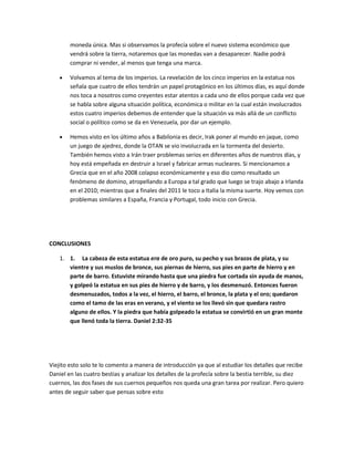moneda única. Mas si observamos la profecía sobre el nuevo sistema económico que
vendrá sobre la tierra, notaremos que las monedas van a desaparecer. Nadie podrá
comprar ni vender, al menos que tenga una marca.
Volvamos al tema de los imperios. La revelación de los cinco imperios en la estatua nos
señala que cuatro de ellos tendrán un papel protagónico en los últimos días, es aquí donde
nos toca a nosotros como creyentes estar atentos a cada uno de ellos porque cada vez que
se habla sobre alguna situación política, económica o militar en la cual están involucrados
estos cuatro imperios debemos de entender que la situación va más allá de un conflicto
social o político como se da en Venezuela, por dar un ejemplo.
Hemos visto en los último años a Babilonia es decir, Irak poner al mundo en jaque, como
un juego de ajedrez, donde la OTAN se vio involucrada en la tormenta del desierto.
También hemos visto a Irán traer problemas serios en diferentes años de nuestros días, y
hoy está empeñada en destruir a Israel y fabricar armas nucleares. Si mencionamos a
Grecia que en el año 2008 colapso económicamente y eso dio como resultado un
fenómeno de domino, atropellando a Europa a tal grado que luego se trajo abajo a Irlanda
en el 2010; mientras que a finales del 2011 le toco a Italia la misma suerte. Hoy vemos con
problemas similares a España, Francia y Portugal, todo inicio con Grecia.
CONCLUSIONES
1. 1. La cabeza de esta estatua era de oro puro, su pecho y sus brazos de plata, y su
vientre y sus muslos de bronce, sus piernas de hierro, sus pies en parte de hierro y en
parte de barro. Estuviste mirando hasta que una piedra fue cortada sin ayuda de manos,
y golpeó la estatua en sus pies de hierro y de barro, y los desmenuzó. Entonces fueron
desmenuzados, todos a la vez, el hierro, el barro, el bronce, la plata y el oro; quedaron
como el tamo de las eras en verano, y el viento se los llevó sin que quedara rastro
alguno de ellos. Y la piedra que había golpeado la estatua se convirtió en un gran monte
que llenó toda la tierra. Daniel 2:32-35
Viejito esto solo te lo comento a manera de introducción ya que al estudiar los detalles que recibe
Daniel en las cuatro bestias y analizar los detalles de la profecía sobre la bestia terrible, su diez
cuernos, las dos fases de sus cuernos pequeños nos queda una gran tarea por realizar. Pero quiero
antes de seguir saber que pensas sobre esto
 