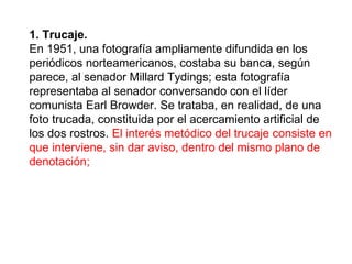 1. Trucaje.   En 1951, una fotografía ampliamente difundida en los periódicos norteamericanos, costaba su banca, según parece, al senador Millard Tydings; esta fotografía representaba al senador conversando con el líder comunista Earl Browder. Se trataba, en realidad, de una foto trucada, constituida por el acercamiento artificial de los dos rostros.  El interés metódico del trucaje consiste en que interviene, sin dar aviso, dentro del mismo plano de denotación;   