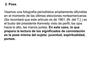 2. Pose .  Veamos una fotografía periodística ampliamente difundida en el momento de las últimas elecciones norteamericanas (Se recordará que este artículo es de 1961. [N. del T.] ) es el busto del presidente Kennedy visto de perfil, los ojos hacia lo alto, las manos juntas.  En este caso, lo que prepara la lectura de los significados de connotación es la pose misma del sujeto: juventud, espiritualidad, pureza.   