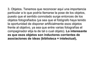 3. Objetos. Tenemos que reconocer aquí una importancia particular a lo que podría llamarse la pose de los objetos, puesto que el sentido connotado surge entonces de los objetos fotografiados (ya sea que el fotógrafo haya tenido la oportunidad  de disponer artificialmente esos objetos frente al objetivo, ya sea que entre varias fotografías el compaginador elija la de tal o cual objeto).  Lo interesante es que esos objetos son inductores corrientes de asociaciones de ideas (biblioteca = intelectual),   