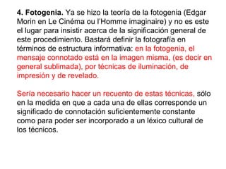 4. Fotogenia.  Ya se hizo la teoría de la fotogenia (Edgar Morin en Le Cinéma ou l’Homme imaginaire) y no es este el lugar para insistir acerca de la significación general de este procedimiento. Bastará definir la fotografía en términos de estructura informativa:  en la fotogenia, el mensaje connotado está en la imagen misma, (es decir en general sublimada), por técnicas de iluminación, de impresión y de revelado.   Sería necesario hacer un recuento de estas técnicas,  sólo en la medida en que a cada una de ellas corresponde un significado de connotación suficientemente constante como para poder ser incorporado a un léxico cultural de los técnicos. 