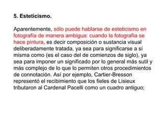 5. Esteticismo.   Aparentemente,  sólo puede hablarse de esteticismo en fotografía de manera ambigua: cuando la fotografía se hace pintura , es decir composición o sustancia visual deliberadamente tratada, ya sea para significarse a sí misma como (es el caso del de comienzos de siglo), ya sea para imponer un significado por lo general más sutil y más complejo de lo que lo permiten otros procedimientos de connotación. Así por ejemplo, Cartier-Bresson representó el recibimiento que los fieles de Lisieux tributaron al Cardenal Pacelli como un cuadro antiguo;  