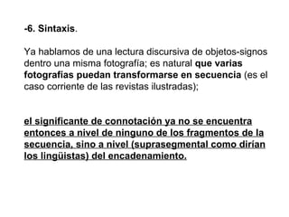 -6. Sintaxis .  Ya hablamos de una lectura discursiva de objetos-signos dentro una misma fotografía; es natural  que varias fotografías puedan transformarse en secuencia  (es el caso corriente de las revistas ilustradas); el significante de connotación ya no se encuentra entonces a nivel de ninguno de los fragmentos de la secuencia, sino a nivel (suprasegmental como dirían los lingüistas) del encadenamiento.   