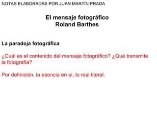 El mensaje fotográfico Roland Barthes  La paradoja fotográfica   ¿Cuál es el contenido del mensaje fotográfico? ¿Qué transmite la fotografía?  Por definición, la esencia en sí, lo real literal. NOTAS ELABORADAS POR JUAN MARTÍN PRADA 
