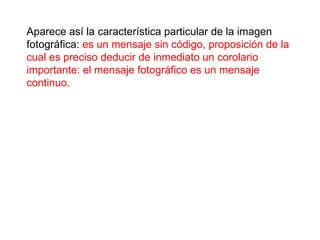 Aparece así la característica particular de la imagen fotográfica:  es un mensaje sin código, proposición de la cual es preciso deducir de inmediato un corolario importante: el mensaje fotográfico es un mensaje continuo.  