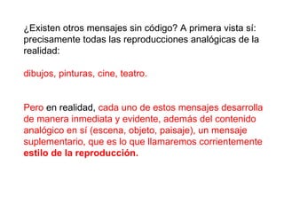 ¿Existen otros mensajes sin código? A primera vista sí: precisamente todas las reproducciones analógicas de la realidad:  dibujos, pinturas, cine, teatro.  Pero  en realidad,  cada uno de estos mensajes desarrolla de manera inmediata y evidente, además del contenido analógico en sí (escena, objeto, paisaje), un mensaje suplementario, que es lo que llamaremos corrientemente  estilo de la reproducción.   