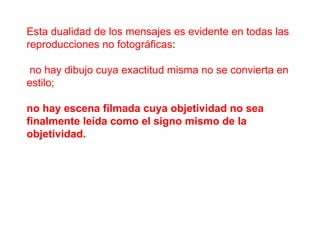 Esta dualidad de los mensajes es evidente en todas las reproducciones no fotográficas : no hay dibujo cuya exactitud misma no se convierta en estilo;  no hay escena filmada cuya objetividad no sea finalmente leída como el signo mismo de la objetividad.   