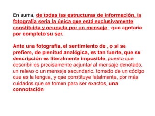 En suma,  de todas las estructuras de información, la fotografía sería la única que está exclusivamente constituida y ocupada por un mensaje  , que agotaría por completo su ser.   Ante una fotografía, el sentimiento de , o si se prefiere, de plenitud analógica, es tan fuerte, que su descripción es literalmente imposible , puesto que describir es precisamente adjuntar al mensaje denotado, un relevo o un mensaje secundario, tomado de un código que es la lengua, y que constituye fatalmente, por más cuidados que se tomen para ser exactos,  una connotación 