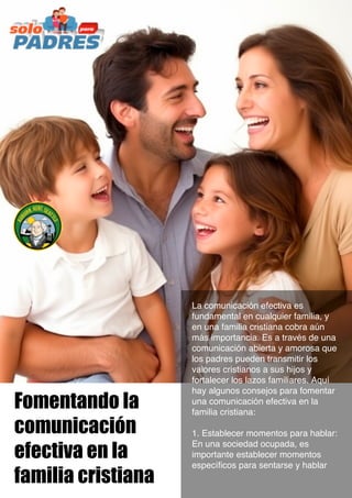 Fomentando la
comunicación
efectiva en la
familia cristiana
La comunicación efectiva es
fundamental en cualquier familia, y
en una familia cristiana cobra aún
más importancia. Es a través de una
comunicación abierta y amorosa que
los padres pueden transmitir los
valores cristianos a sus hijos y
fortalecer los lazos familiares. Aquí
hay algunos consejos para fomentar
una comunicación efectiva en la
familia cristiana:
1. Establecer momentos para hablar:
En una sociedad ocupada, es
importante establecer momentos
específicos para sentarse y hablar
 