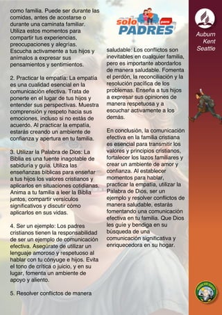 Auburn
Kent
Seattle
como familia. Puede ser durante las
comidas, antes de acostarse o
durante una caminata familiar.
Utiliza estos momentos para
compartir tus experiencias,
preocupaciones y alegrías.
Escucha activamente a tus hijos y
anímalos a expresar sus
pensamientos y sentimientos.
2. Practicar la empatía: La empatía
es una cualidad esencial en la
comunicación efectiva. Trata de
ponerte en el lugar de tus hijos y
entender sus perspectivas. Muestra
comprensión y respeto hacia sus
emociones, incluso si no estás de
acuerdo. Al practicar la empatía,
estarás creando un ambiente de
confianza y apertura en tu familia.
3. Utilizar la Palabra de Dios: La
Biblia es una fuente inagotable de
sabiduría y guía. Utiliza las
enseñanzas bíblicas para enseñar
a tus hijos los valores cristianos y
aplicarlos en situaciones cotidianas.
Anima a tu familia a leer la Biblia
juntos, compartir versículos
significativos y discutir cómo
aplicarlos en sus vidas.
4. Ser un ejemplo: Los padres
cristianos tienen la responsabilidad
de ser un ejemplo de comunicación
efectiva. Asegúrate de utilizar un
lenguaje amoroso y respetuoso al
hablar con tu cónyuge e hijos. Evita
el tono de crítica o juicio, y en su
lugar, fomenta un ambiente de
apoyo y aliento.
5. Resolver conflictos de manera
saludable: Los conflictos son
inevitables en cualquier familia,
pero es importante abordarlos
de manera saludable. Fomenta
el perdón, la reconciliación y la
resolución pacífica de los
problemas. Enseña a tus hijos
a expresar sus opiniones de
manera respetuosa y a
escuchar activamente a los
demás.
En conclusión, la comunicación
efectiva en la familia cristiana
es esencial para transmitir los
valores y principios cristianos,
fortalecer los lazos familiares y
crear un ambiente de amor y
confianza. Al establecer
momentos para hablar,
practicar la empatía, utilizar la
Palabra de Dios, ser un
ejemplo y resolver conflictos de
manera saludable, estarás
fomentando una comunicación
efectiva en tu familia. Que Dios
les guíe y bendiga en su
búsqueda de una
comunicación significativa y
enriquecedora en su hogar.
 