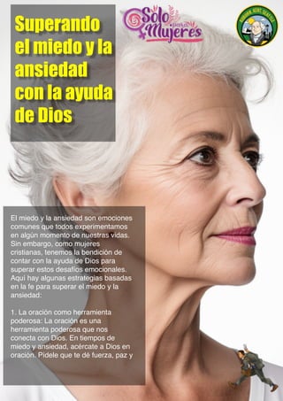 Superando
el miedo y la
ansiedad
con la ayuda
de Dios
El miedo y la ansiedad son emociones
comunes que todos experimentamos
en algún momento de nuestras vidas.
Sin embargo, como mujeres
cristianas, tenemos la bendición de
contar con la ayuda de Dios para
superar estos desafíos emocionales.
Aquí hay algunas estrategias basadas
en la fe para superar el miedo y la
ansiedad:
1. La oración como herramienta
poderosa: La oración es una
herramienta poderosa que nos
conecta con Dios. En tiempos de
miedo y ansiedad, acércate a Dios en
oración. Pídele que te dé fuerza, paz y
 