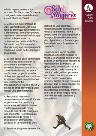 Auburn
Kent
Seattle
sabiduría para enfrentar tus
temores. Confía en que Dios está
contigo en cada paso del camino
y que Él tiene el control.
2. Meditar en las promesas de
Dios: La Palabra de Dios está
llena de promesas reconfortantes
y alentadoras. Toma tiempo para
meditar en versículos bíblicos que
hablan sobre el amor, la
protección y el cuidado de Dios.
Recuerda que Dios nunca te
abandonará y que siempre estará
contigo en medio de tus miedos y
ansiedades.
3. Buscar apoyo en la comunidad
cristiana: No estás sola en tu
lucha contra el miedo y la
ansiedad. Busca apoyo en tu
comunidad cristiana, ya sea a
través de un grupo de estudio
bíblico, una iglesia local o incluso
amigos cercanos que compartan
tu fe. Compartir tus
preocupaciones y recibir apoyo y
aliento de otros creyentes puede
marcar una gran diferencia.
4. Renovar tu mente con
pensamientos positivos: Enfócate
en pensamientos positivos y
verdaderos. Alimenta tu mente
con las promesas de Dios y
recuerda que Él está contigo en
todo momento. Reemplaza los
pensamientos de miedo y
ansiedad con afirmaciones
basadas en la Palabra de Dios.
5. Practicar el agradecimiento: La
gratitud es una poderosa
herramienta para contrarrestar el
miedo y la ansiedad. Toma
tiempo cada día para agradecer a
Dios por Sus bendiciones en tu
vida. Agradece por Su amor, por
Su cuidado y por Su presencia
constante.
En conclusión, como mujeres
cristianas, podemos superar el
miedo y la ansiedad con la ayuda
de Dios. A través de la oración, la
meditación en Su Palabra, el
apoyo de la comunidad cristiana,
la renovación de la mente y la
práctica de la gratitud, podemos
encontrar consuelo, fortaleza y
paz en medio de nuestros
temores. Confía en que Dios está
contigo y que Él tiene el poder de
vencer cualquier miedo o
ansiedad que enfrentes. ¡Permite
que la fe en Dios te guíe hacia
una vida llena de confianza y
tranquilidad!
 