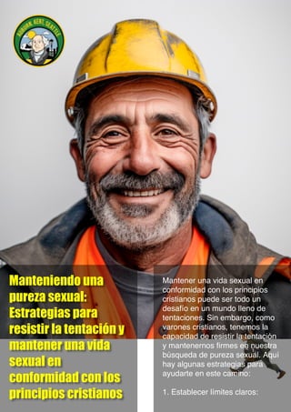 Manteniendo una
pureza sexual:
Estrategias para
resistir la tentación y
mantener una vida
sexual en
conformidad con los
principios cristianos
Mantener una vida sexual en
conformidad con los principios
cristianos puede ser todo un
desafío en un mundo lleno de
tentaciones. Sin embargo, como
varones cristianos, tenemos la
capacidad de resistir la tentación
y mantenernos firmes en nuestra
búsqueda de pureza sexual. Aquí
hay algunas estrategias para
ayudarte en este camino:
1. Establecer límites claros:
 