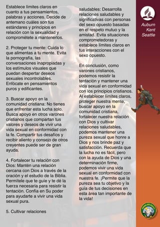 Auburn
Kent
Seattle
Establece límites claros en
cuanto a tus pensamientos,
palabras y acciones. Decide de
antemano cuáles son tus
estándares y principios en
relación con la sexualidad y
comprométete a mantenerlos.
2. Proteger tu mente: Cuida lo
que alimentas a tu mente. Evita
la pornografía, las
conversaciones inapropiadas y
los estímulos visuales que
puedan despertar deseos
sexuales incontrolables.
Enfócate en pensamientos
puros y edificantes.
3. Buscar apoyo en la
comunidad cristiana: No tienes
que enfrentar esta lucha solo.
Busca apoyo en otros varones
cristianos que compartan tus
valores y deseos de vivir una
vida sexual en conformidad con
la fe. Compartir tus desafíos y
recibir aliento y consejo de otros
creyentes puede ser de gran
ayuda.
4. Fortalecer tu relación con
Dios: Mantén una relación
cercana con Dios a través de la
oración y el estudio de la Biblia.
Permítele que te guíe y te dé la
fuerza necesaria para resistir la
tentación. Confía en Su poder
para ayudarte a vivir una vida
sexual pura.
5. Cultivar relaciones
saludables: Desarrolla
relaciones saludables y
significativas con personas
del sexo opuesto basadas
en el respeto mutuo y la
amistad. Evita situaciones
comprometedoras y
establece límites claros en
tus interacciones con el
sexo opuesto.
En conclusión, como
varones cristianos,
podemos resistir la
tentación y mantener una
vida sexual en conformidad
con los principios cristianos.
Al establecer límites claros,
proteger nuestra mente,
buscar apoyo en la
comunidad cristiana,
fortalecer nuestra relación
con Dios y cultivar
relaciones saludables,
podemos mantener una
pureza sexual que honre a
Dios y nos brinde paz y
satisfacción. Recuerda que
la lucha no es fácil, pero
con la ayuda de Dios y una
determinación firme,
podemos vivir una vida
sexual en conformidad con
nuestra fe. ¡Permite que la
pureza sea tu objetivo y la
guía de tus decisiones en
esta área tan importante de
la vida!
 