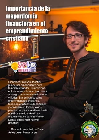 Importancia de la
mayordomía
financiera en el
emprendimiento
cristiano
Emprender nuevos desafíos
puede ser emocionante pero
también aterrador. Cuando nos
enfrentamos a la incertidumbre y
al riesgo, es natural sentir miedo
y dudas. Sin embargo, como
emprendedores cristianos,
tenemos una fuente de fortaleza
y confianza en Dios que nos
permite dar pasos audaces hacia
nuestros sueños. Aquí hay
algunas claves para confiar en
Dios al emprender nuevos
desafíos:
1. Buscar la voluntad de Dios:
Antes de embarcarte en
 