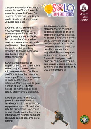 Auburn
Kent
Seattle
cualquier nuevo desafío, busca
la voluntad de Dios a través de
la oración y la reflexión en Su
Palabra. Pídele que te guíe y te
revele si este es el camino que
Él quiere que sigas.
2. Confiar en Su provisión:
Reconoce que Dios es tu
proveedor y confía en que Él
suplirá todas tus necesidades.
Aunque los desafíos puedan
parecer abrumadores, recuerda
que tienes un Dios que está
dispuesto a abrir puertas y
proveerte de todo lo necesario
para llevar a cabo tu
emprendimiento.
3. Aceptar los riesgos: El
emprendimiento siempre implica
tomar riesgos, pero no estás
solo en este camino. Confía en
que Dios está contigo en cada
paso y que Él tiene un propósito
en cada desafío al que te
enfrentas. Permítele que te guíe
y confía en que Él utilizará
incluso los momentos difíciles
para tu crecimiento y bienestar.
4. Persistir en la fe: A medida
que enfrentes obstáculos y
desafíos, mantén una actitud de
fe y perseverancia. No te rindas
ante las dificultades, sino confía
en que Dios te dará la fuerza y la
sabiduría para superar cualquier
obstáculo que se presente en tu
camino.
En conclusión, como
emprendedores cristianos,
podemos confiar en Dios al
emprender nuevos desafíos.
Al buscar Su voluntad, confiar
en Su provisión, aceptar los
riesgos y persistir en la fe,
podemos enfrentar cualquier
desafío con valentía y
seguridad. Recuerda que no
estás solo en este camino,
Dios está contigo en cada
paso del camino. ¡Permítele
que te guíe y confía en que Él
cumplirá Sus propósitos en tu
vida emprendedora!
 