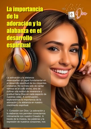 La importancia
de la
adoración y la
alabanza en el
desarrollo
espiritual
La adoración y la alabanza
desempeñan un papel fundamental en
el desarrollo espiritual de los creyentes
cristianos. No se trata solo de cantar
himnos en el culto divino, sino de
cultivar una actitud de reverencia y
gratitud hacia Dios en cada aspecto de
nuestras vidas. A continuación,
exploraremos la importancia de la
adoración y la alabanza en nuestro
crecimiento espiritual.
1. Conexión con Dios: La adoración y
la alabanza nos permiten conectarnos
íntimamente con nuestro Creador. A
través de la música, las palabras y la
expresión de nuestros corazones, nos
 