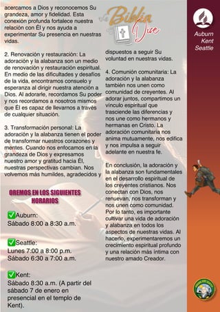 Auburn:
Sábado 8:00 a 8:30 a.m.
Seattle:
Lunes 7:00 a 8:00 p.m.
Sábado 6:30 a 7:00 a.m.
Kent:
Sábado 8:30 a.m. (A partir del
sábado 7 de enero en
presencial en el templo de
Kent).
Auburn
Kent
Seattle
OREMOS EN LOS SIGUIENTES
HORARIOS
acercamos a Dios y reconocemos Su
grandeza, amor y fidelidad. Esta
conexión profunda fortalece nuestra
relación con Él y nos ayuda a
experimentar Su presencia en nuestras
vidas.
2. Renovación y restauración: La
adoración y la alabanza son un medio
de renovación y restauración espiritual.
En medio de las dificultades y desafíos
de la vida, encontramos consuelo y
esperanza al dirigir nuestra atención a
Dios. Al adorarle, recordamos Su poder
y nos recordamos a nosotros mismos
que Él es capaz de llevarnos a través
de cualquier situación.
3. Transformación personal: La
adoración y la alabanza tienen el poder
de transformar nuestros corazones y
mentes. Cuando nos enfocamos en la
grandeza de Dios y expresamos
nuestro amor y gratitud hacia Él,
nuestras perspectivas cambian. Nos
volvemos más humildes, agradecidos y
dispuestos a seguir Su
voluntad en nuestras vidas.
4. Comunión comunitaria: La
adoración y la alabanza
también nos unen como
comunidad de creyentes. Al
adorar juntos, compartimos un
vínculo espiritual que
trasciende las diferencias y
nos une como hermanos y
hermanas en Cristo. La
adoración comunitaria nos
anima mutuamente, nos edifica
y nos impulsa a seguir
adelante en nuestra fe.
En conclusión, la adoración y
la alabanza son fundamentales
en el desarrollo espiritual de
los creyentes cristianos. Nos
conectan con Dios, nos
renuevan, nos transforman y
nos unen como comunidad.
Por lo tanto, es importante
cultivar una vida de adoración
y alabanza en todos los
aspectos de nuestras vidas. Al
hacerlo, experimentaremos un
crecimiento espiritual profundo
y una relación más íntima con
nuestro amado Creador.
 