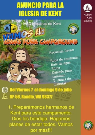 Auburn
Kent
Seattle
1. Preparémonos hermanos de
Kent para este campamento.
Dios los bendiga. Hagamos
planes de estar todos. Vamos
por más!!!
ANUNCIO PARA LA
IGLESIA DE KENT
 