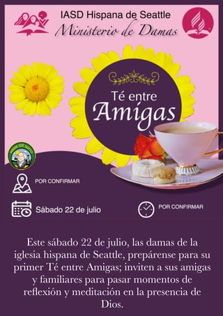 Este sábado 22 de julio, las damas de la
iglesia hispana de Seattle, prepárense para su
primer Té entre Amigas; inviten a sus amigas
y familiares para pasar momentos de
reflexión y meditación en la presencia de
Dios.
 