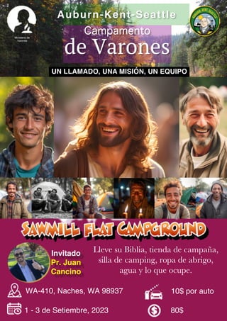 1 - 3 de Setiembre, 2023 80$
Campamento
de Varones
Auburn-Kent-Seattle
10$ por auto
Lleve su Biblia, tienda de campaña,
silla de camping, ropa de abrigo,
agua y lo que ocupe.
Ministerio de
Varones
WA-410, Naches, WA 98937
UN LLAMADO, UNA MISIÓN, UN EQUIPO
Invitado
Pr. Juan
Cancino
 
