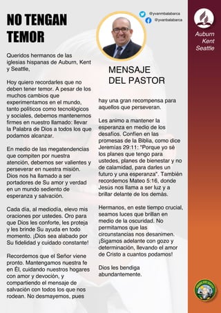 MENSAJE
DEL PASTOR
Auburn
Kent
Seattle
@yvanmbalabarca
@yvanbalabarca
NO TENGAN
TEMOR
Queridos hermanos de las
iglesias hispanas de Auburn, Kent
y Seattle,
Hoy quiero recordarles que no
deben tener temor. A pesar de los
muchos cambios que
experimentamos en el mundo,
tanto políticos como tecnológicos
y sociales, debemos mantenernos
firmes en nuestro llamado: llevar
la Palabra de Dios a todos los que
podamos alcanzar.
En medio de las megatendencias
que compiten por nuestra
atención, debemos ser valientes y
perseverar en nuestra misión.
Dios nos ha llamado a ser
portadores de Su amor y verdad
en un mundo sediento de
esperanza y salvación.
Cada día, al mediodía, elevo mis
oraciones por ustedes. Oro para
que Dios les conforte, les proteja
y les brinde Su ayuda en todo
momento. ¡Dios sea alabado por
Su fidelidad y cuidado constante!
Recordemos que el Señor viene
pronto. Mantengamos nuestra fe
en Él, cuidando nuestros hogares
con amor y devoción, y
compartiendo el mensaje de
salvación con todos los que nos
rodean. No desmayemos, pues
hay una gran recompensa para
aquellos que perseveran.
Les animo a mantener la
esperanza en medio de los
desafíos. Confíen en las
promesas de la Biblia, como dice
Jeremías 29:11: "Porque yo sé
los planes que tengo para
ustedes, planes de bienestar y no
de calamidad, para darles un
futuro y una esperanza". También
recordemos Mateo 5:16, donde
Jesús nos llama a ser luz y a
brillar delante de los demás.
Hermanos, en este tiempo crucial,
seamos luces que brillan en
medio de la oscuridad. No
permitamos que las
circunstancias nos desanimen.
¡Sigamos adelante con gozo y
determinación, llevando el amor
de Cristo a cuantos podamos!
Dios les bendiga
abundantemente.
 
