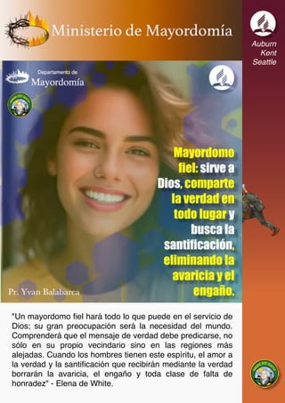 Auburn
Kent
Seattle
"Un mayordomo fiel hará todo lo que puede en el servicio de
Dios; su gran preocupación será la necesidad del mundo.
Comprenderá que el mensaje de verdad debe predicarse, no
sólo en su propio vecindario sino en las regiones más
alejadas. Cuando los hombres tienen este espíritu, el amor a
la verdad y la santificación que recibirán mediante la verdad
borrarán la avaricia, el engaño y toda clase de falta de
honradez" - Elena de White.
 