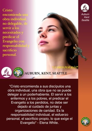 Auburn
Kent
Seattle
"Cristo encomienda a sus discípulos una
obra individual, una obra que no se puede
delegar a un poderhabiente. El servir a los
enfermos y a los pobres, el predicar el
Evangelio a los perdidos, no debe ser
dejado al cuidado de juntas y
organizaciones de caridad. Es la
responsabilidad individual, el esfuerzo
personal, el sacrificio propio, lo que exige el
Evangelio" - Elena White.
 