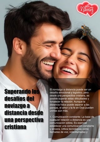 Superando los
desafíos del
noviazgo a
distancia desde
una perspectiva
cristiana
El noviazgo a distancia puede ser un
desafío emocional y logístico, pero
desde una perspectiva cristiana, es
posible superar estas dificultades y
fortalecer la relación. Aunque la
distancia física puede separar a las
parejas, el amor y la fe en Dios pueden
unirlas aún más.
1. Comunicación constante: La base de
cualquier relación a distancia es una
comunicación sólida. Es esencial
establecer una comunicación constante
y sincera. Utiliza tecnologías como
llamadas de voz, videollamadas y
 