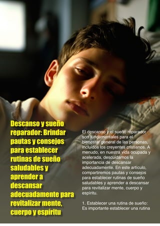 Descanso y sueño
reparador: Brindar
pautas y consejos
para establecer
rutinas de sueño
saludables y
aprender a
descansar
adecuadamente para
revitalizar mente,
cuerpo y espíritu
El descanso y el sueño reparador
son fundamentales para el
bienestar general de las personas,
incluidos los creyentes cristianos. A
menudo, en nuestra vida ocupada y
acelerada, descuidamos la
importancia de descansar
adecuadamente. En este artículo,
compartiremos pautas y consejos
para establecer rutinas de sueño
saludables y aprender a descansar
para revitalizar mente, cuerpo y
espíritu.
1. Establecer una rutina de sueño:
Es importante establecer una rutina
 