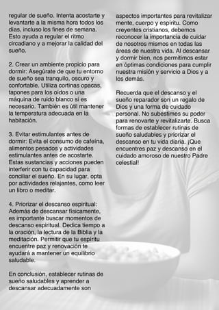 regular de sueño. Intenta acostarte y
levantarte a la misma hora todos los
días, incluso los fines de semana.
Esto ayuda a regular el ritmo
circadiano y a mejorar la calidad del
sueño.
2. Crear un ambiente propicio para
dormir: Asegúrate de que tu entorno
de sueño sea tranquilo, oscuro y
confortable. Utiliza cortinas opacas,
tapones para los oídos o una
máquina de ruido blanco si es
necesario. También es útil mantener
la temperatura adecuada en la
habitación.
3. Evitar estimulantes antes de
dormir: Evita el consumo de cafeína,
alimentos pesados y actividades
estimulantes antes de acostarte.
Estas sustancias y acciones pueden
interferir con tu capacidad para
conciliar el sueño. En su lugar, opta
por actividades relajantes, como leer
un libro o meditar.
4. Priorizar el descanso espiritual:
Además de descansar físicamente,
es importante buscar momentos de
descanso espiritual. Dedica tiempo a
la oración, la lectura de la Biblia y la
meditación. Permitir que tu espíritu
encuentre paz y renovación te
ayudará a mantener un equilibrio
saludable.
En conclusión, establecer rutinas de
sueño saludables y aprender a
descansar adecuadamente son
aspectos importantes para revitalizar
mente, cuerpo y espíritu. Como
creyentes cristianos, debemos
reconocer la importancia de cuidar
de nosotros mismos en todas las
áreas de nuestra vida. Al descansar
y dormir bien, nos permitimos estar
en óptimas condiciones para cumplir
nuestra misión y servicio a Dios y a
los demás.
Recuerda que el descanso y el
sueño reparador son un regalo de
Dios y una forma de cuidado
personal. No subestimes su poder
para renovarte y revitalizarte. Busca
formas de establecer rutinas de
sueño saludables y priorizar el
descanso en tu vida diaria. ¡Que
encuentres paz y descanso en el
cuidado amoroso de nuestro Padre
celestial!
 