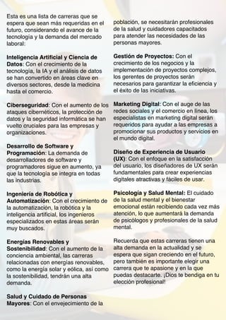 Esta es una lista de carreras que se
espera que sean más requeridas en el
futuro, considerando el avance de la
tecnología y la demanda del mercado
laboral:
Inteligencia Artificial y Ciencia de
Datos: Con el crecimiento de la
tecnología, la IA y el análisis de datos
se han convertido en áreas clave en
diversos sectores, desde la medicina
hasta el comercio.
Ciberseguridad: Con el aumento de los
ataques cibernéticos, la protección de
datos y la seguridad informática se han
vuelto cruciales para las empresas y
organizaciones.
Desarrollo de Software y
Programación: La demanda de
desarrolladores de software y
programadores sigue en aumento, ya
que la tecnología se integra en todas
las industrias.
Ingeniería de Robótica y
Automatización: Con el crecimiento de
la automatización, la robótica y la
inteligencia artificial, los ingenieros
especializados en estas áreas serán
muy buscados.
Energías Renovables y
Sostenibilidad: Con el aumento de la
conciencia ambiental, las carreras
relacionadas con energías renovables,
como la energía solar y eólica, así como
la sostenibilidad, tendrán una alta
demanda.
Salud y Cuidado de Personas
Mayores: Con el envejecimiento de la
población, se necesitarán profesionales
de la salud y cuidadores capacitados
para atender las necesidades de las
personas mayores.
Gestión de Proyectos: Con el
crecimiento de los negocios y la
implementación de proyectos complejos,
los gerentes de proyectos serán
necesarios para garantizar la eficiencia y
el éxito de las iniciativas.
Marketing Digital: Con el auge de las
redes sociales y el comercio en línea, los
especialistas en marketing digital serán
requeridos para ayudar a las empresas a
promocionar sus productos y servicios en
el mundo digital.
Diseño de Experiencia de Usuario
(UX): Con el enfoque en la satisfacción
del usuario, los diseñadores de UX serán
fundamentales para crear experiencias
digitales atractivas y fáciles de usar.
Psicología y Salud Mental: El cuidado
de la salud mental y el bienestar
emocional están recibiendo cada vez más
atención, lo que aumentará la demanda
de psicólogos y profesionales de la salud
mental.
Recuerda que estas carreras tienen una
alta demanda en la actualidad y se
espera que sigan creciendo en el futuro,
pero también es importante elegir una
carrera que te apasione y en la que
puedas destacarte. ¡Dios te bendiga en tu
elección profesional!
 