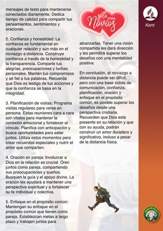 Kent
mensajes de texto para mantenerse
conectados diariamente. Dedica
tiempo de calidad para compartir tus
pensamientos, sentimientos y
oraciones.
2. Confianza y honestidad: La
confianza es fundamental en
cualquier relación y aún más en el
noviazgo a distancia. Construye
confianza a través de la honestidad y
la transparencia. Comparte tus
alegrías, preocupaciones y luchas
personales. Mantén tus compromisos
y sé fiel a tus palabras. Recuerda
que Dios es testigo de tus acciones y
que la confianza se basa en la
integridad.
3. Planificación de visitas: Programa
visitas regulares para verse en
persona. Estas reuniones cara a cara
son vitales para mantener la
conexión emocional y fortalecer el
vínculo. Planifica con anticipación y
busca oportunidades para estar
juntos. Utiliza estos momentos para
crear recuerdos especiales y nutrir el
amor que comparten.
4. Oración en pareja: Involucrar a
Dios en la relación es crucial. Oren
juntos como pareja, compartiendo
sus preocupaciones y sueños.
Busquen la guía y el apoyo divino. La
oración les ayudará a mantener una
perspectiva espiritual y a fortalecer
su fe individual y colectiva.
5. Enfoque en el propósito común:
Mantengan su enfoque en el
propósito común que tienen como
pareja. Establezcan metas a largo
plazo y trabajen juntos para
alcanzarlas. Tener una visión
compartida les dará dirección
y les permitirá superar los
desafíos con una mentalidad
positiva.
En conclusión, el noviazgo a
distancia puede ser difícil,
pero con una base sólida de
comunicación, confianza,
planificación, oración y
enfoque en el propósito
común, es posible superar los
desafíos desde una
perspectiva cristiana.
Recuerden que Dios está
presente en su relación y que
con su ayuda, podrán
construir un amor duradero y
significativo, incluso a pesar
de la distancia física.
 