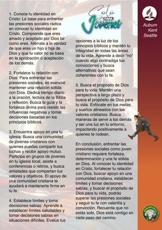 Auburn
Kent
Seattle
1. Conoce tu identidad en
Cristo: La base para enfrentar
las presiones sociales radica
en conocer tu identidad en
Cristo. Comprende que eres
amado y aceptado por Dios tal
como eres. Aférrate a la verdad
de que eres un hijo o hija de
Dios y que tu valor no se basa
en la aprobación o aceptación
de los demás.
2. Fortalece tu relación con
Dios: Para enfrentar las
presiones sociales, es esencial
mantener una relación sólida
con Dios. Dedica tiempo diario
a la oración, lectura de la Biblia
y reflexión. Busca la guía y la
fortaleza divina para resistir las
influencias negativas y tomar
decisiones basadas en los
principios bíblicos.
3. Encuentra apoyo en una tu
iglesia: Busca una comunidad
de jóvenes cristianos con
quienes puedas compartir tus
luchas y recibir apoyo mutuo.
Participa en grupos de jóvenes
en tu iglesia local, asiste a
conferencias o retiros, y busca
amistades que compartan tus
valores y objetivos. El apoyo de
una comunidad cristiana te
ayudará a mantenerte firme en
tu fe.
4. Establece límites y toma
decisiones sabias: Aprende a
establecer límites saludables y
tomar decisiones sabias en
situaciones difíciles. Evalúa tus
opciones a la luz de los
principios bíblicos y mantén tu
integridad en todas las áreas
de tu vida. Aprende a decir "no"
cuando algo contradiga tus
convicciones y busca
alternativas que sean
coherentes con tu fe.
5. Busca el propósito de Dios
para tu vida: Mantén una
perspectiva a largo plazo y
busca el propósito de Dios para
tu vida. Enfócate en tus metas
y sueños alineados con los
valores cristianos. Busca
maneras de servir a los demás
y ser una luz en tu entorno,
impactando positivamente a
quienes te rodean.
En conclusión, enfrentar las
presiones sociales como joven
cristiano requiere fortaleza,
determinación y una fe sólida
en Dios. Al conocer tu identidad
en Cristo, fortalecer tu relación
con Dios, buscar apoyo en una
comunidad cristiana, establecer
límites y tomar decisiones
sabias, y buscar el propósito de
Dios para tu vida, podrás
superar las presiones sociales
y seguir tu fe con valentía y
convicción. Recuerda que no
estás solo, Dios está contigo en
cada paso del camino.
 