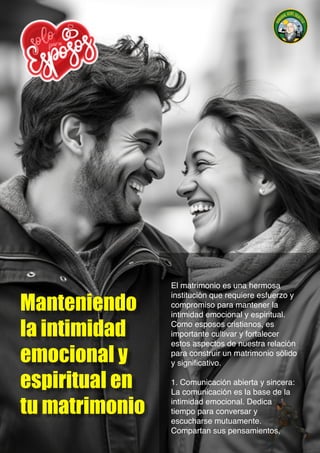 Manteniendo
la intimidad
emocional y
espiritual en
tu matrimonio
El matrimonio es una hermosa
institución que requiere esfuerzo y
compromiso para mantener la
intimidad emocional y espiritual.
Como esposos cristianos, es
importante cultivar y fortalecer
estos aspectos de nuestra relación
para construir un matrimonio sólido
y significativo.
1. Comunicación abierta y sincera:
La comunicación es la base de la
intimidad emocional. Dedica
tiempo para conversar y
escucharse mutuamente.
Compartan sus pensamientos,
 
