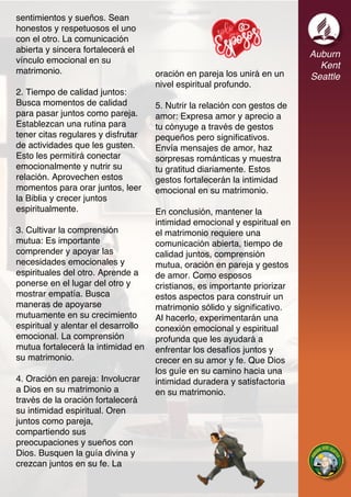 Auburn
Kent
Seattle
sentimientos y sueños. Sean
honestos y respetuosos el uno
con el otro. La comunicación
abierta y sincera fortalecerá el
vínculo emocional en su
matrimonio.
2. Tiempo de calidad juntos:
Busca momentos de calidad
para pasar juntos como pareja.
Establezcan una rutina para
tener citas regulares y disfrutar
de actividades que les gusten.
Esto les permitirá conectar
emocionalmente y nutrir su
relación. Aprovechen estos
momentos para orar juntos, leer
la Biblia y crecer juntos
espiritualmente.
3. Cultivar la comprensión
mutua: Es importante
comprender y apoyar las
necesidades emocionales y
espirituales del otro. Aprende a
ponerse en el lugar del otro y
mostrar empatía. Busca
maneras de apoyarse
mutuamente en su crecimiento
espiritual y alentar el desarrollo
emocional. La comprensión
mutua fortalecerá la intimidad en
su matrimonio.
4. Oración en pareja: Involucrar
a Dios en su matrimonio a
través de la oración fortalecerá
su intimidad espiritual. Oren
juntos como pareja,
compartiendo sus
preocupaciones y sueños con
Dios. Busquen la guía divina y
crezcan juntos en su fe. La
oración en pareja los unirá en un
nivel espiritual profundo.
5. Nutrir la relación con gestos de
amor: Expresa amor y aprecio a
tu cónyuge a través de gestos
pequeños pero significativos.
Envía mensajes de amor, haz
sorpresas románticas y muestra
tu gratitud diariamente. Estos
gestos fortalecerán la intimidad
emocional en su matrimonio.
En conclusión, mantener la
intimidad emocional y espiritual en
el matrimonio requiere una
comunicación abierta, tiempo de
calidad juntos, comprensión
mutua, oración en pareja y gestos
de amor. Como esposos
cristianos, es importante priorizar
estos aspectos para construir un
matrimonio sólido y significativo.
Al hacerlo, experimentarán una
conexión emocional y espiritual
profunda que les ayudará a
enfrentar los desafíos juntos y
crecer en su amor y fe. Que Dios
los guíe en su camino hacia una
intimidad duradera y satisfactoria
en su matrimonio.
 