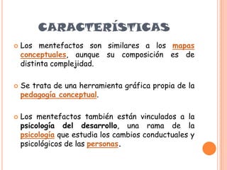  Los mentefactos son similares a los mapas
conceptuales, aunque su composición es de
distinta complejidad.
 Se trata de una herramienta gráfica propia de la
pedagogía conceptual.
 Los mentefactos también están vinculados a la
psicología del desarrollo, una rama de la
psicología que estudia los cambios conductuales y
psicológicos de las personas.
CARACTERÍSTICAS
 