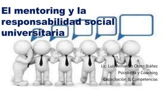 El mentoring y la
responsabilidad social
universitaria
Lic. Luis Armando Otero Ibáñez
Psicología y Coaching
Capacitación & Competencias
 