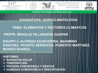 ASIGNATURA: AGROCLIMATOLOGIA
TEMA: ELEMENTOS Y FACTORES CLIMATICOS
PROFR: BRAULIO VILLANUEVA GASPAR
EQUIPO 4: ALFREDO ECHEVERRIA, MAXIMINO
SANCHEZ, VICENTE SERRATOS, ROBERTO MARTINEZ,
MOISES SUAREZ.
SUBTEMAS:
 RADIACION SOLAR
 TEMPERATURA
 PRESION ATMOSFERICA Y VIENTOS
 HUMEDAD ATMOSFERICA Y PRECIPITACIÓN

 